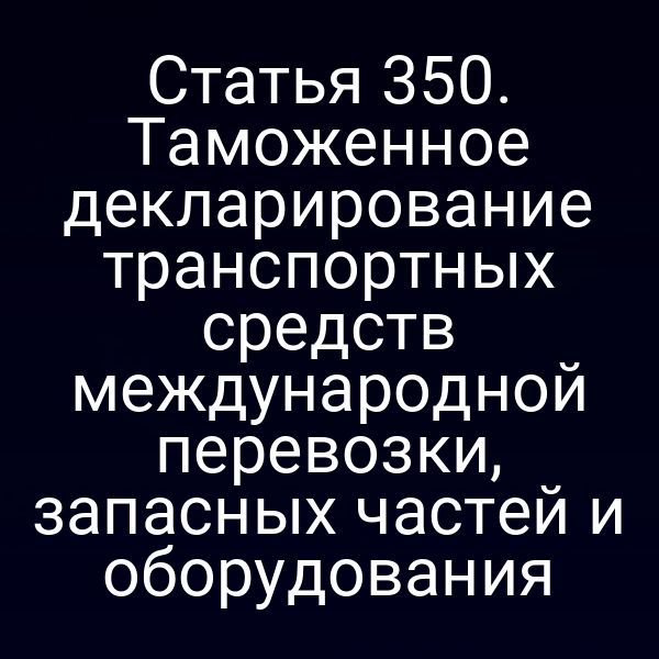 Статья 350. Таможенное декларирование транспортных средств международной перевозки, запасных частей и оборудования