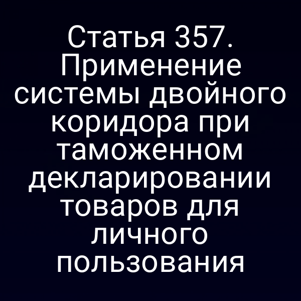 Статья 357. Применение системы двойного коридора при таможенном декларировании товаров для личного пользования