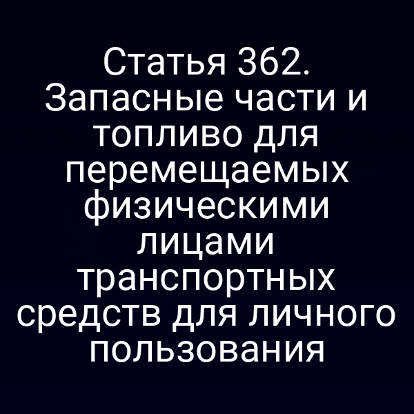 Статья 362. Запасные части и топливо для перемещаемых физическими лицами транспортных средств для личного пользования