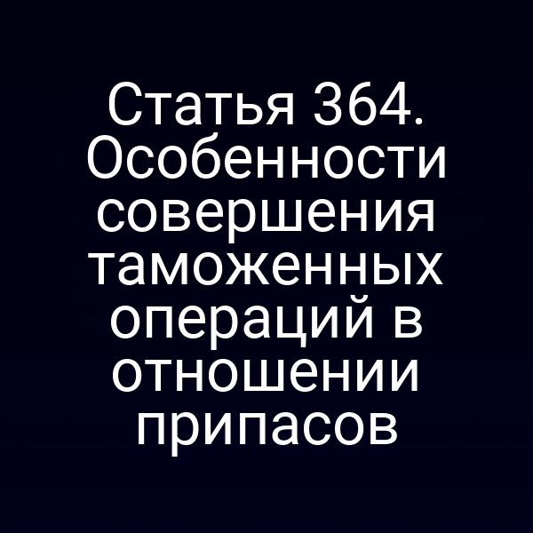Статья 364. Особенности совершения таможенных операций в отношении припасов