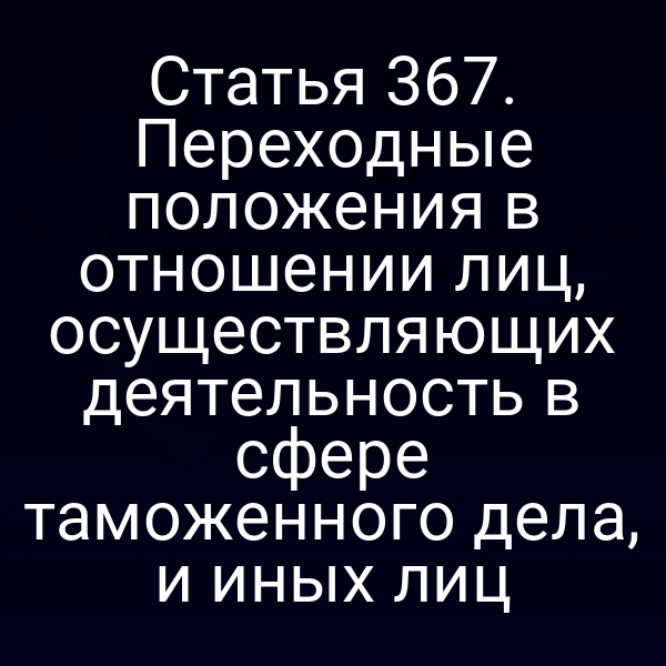Статья 367. Переходные положения в отношении лиц, осуществляющих деятельность в сфере таможенного дела, и иных лиц