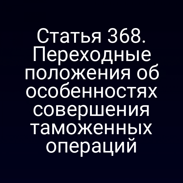 Статья 368. Переходные положения об особенностях совершения таможенных операций