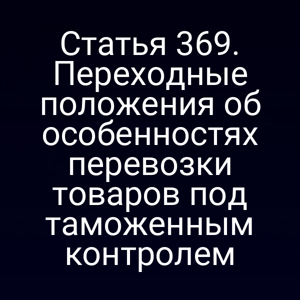 Статья 369. Переходные положения об особенностях перевозки товаров под таможенным контролем