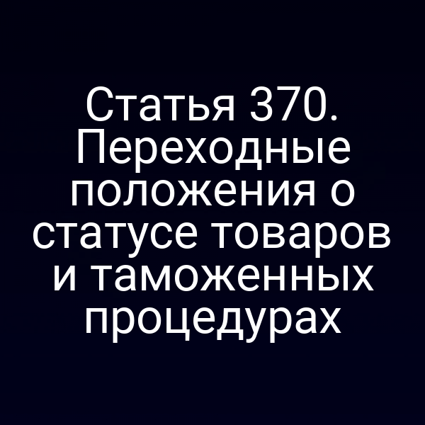 Статья 370. Переходные положения о статусе товаров и таможенных процедурах