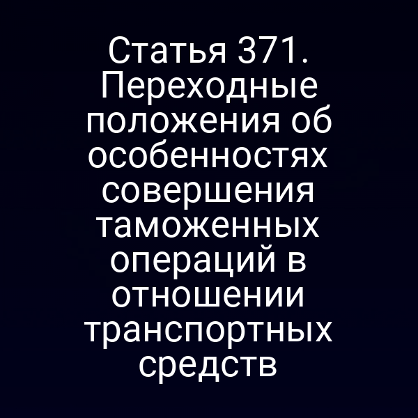 Статья 371. Переходные положения об особенностях совершения таможенных операций в отношении транспортных средств