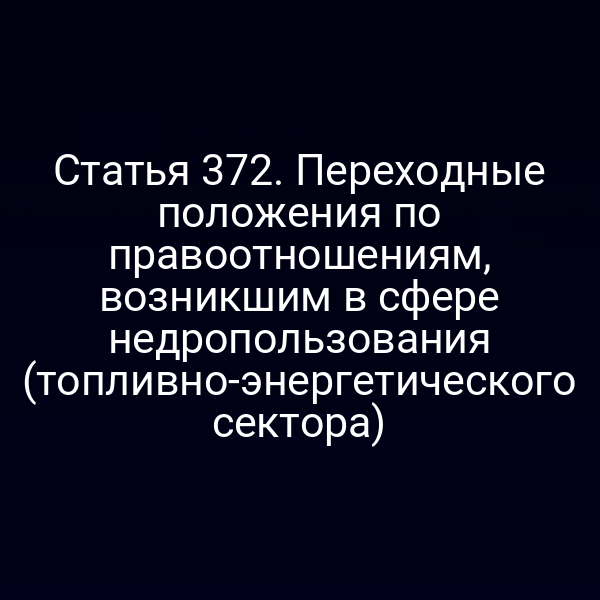 Статья 372. Переходные положения по правоотношениям, возникшим в сфере недропользования (топливно-энергетического сектора)