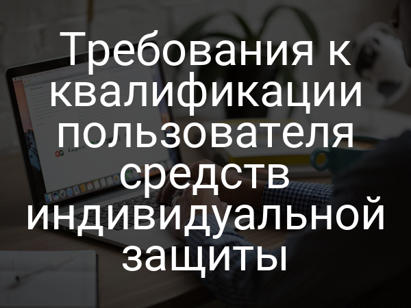 Требования к квалификации пользователя средств индивидуальной защиты
