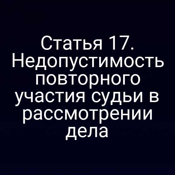 Статья 17. Недопустимость повторного участия судьи в рассмотрении дела