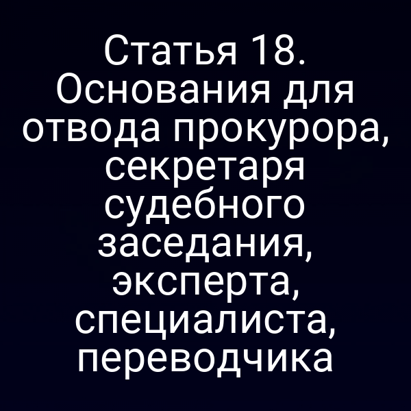 Статья 18. Основания для отвода прокурора, секретаря судебного заседания, эксперта, специалиста, переводчика
