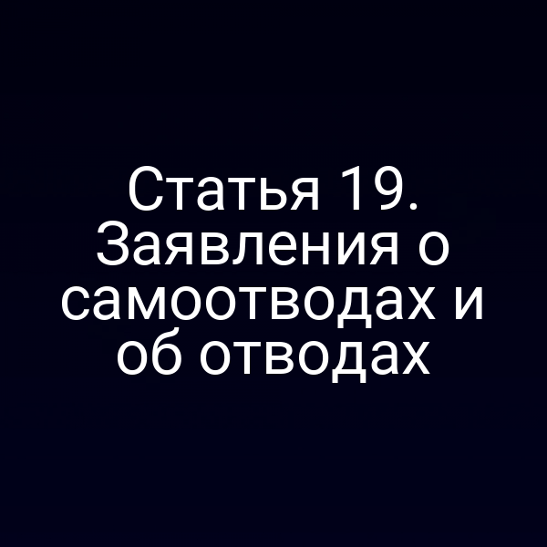 Статья 19. Заявления о самоотводах и об отводах