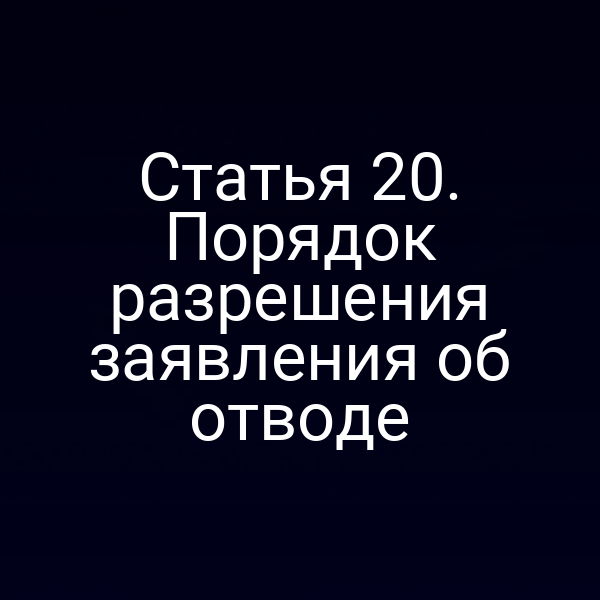 Статья 20. Порядок разрешения заявления об отводе