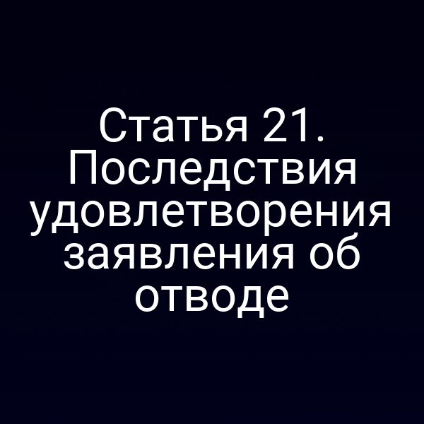 Статья 21. Последствия удовлетворения заявления об отводе