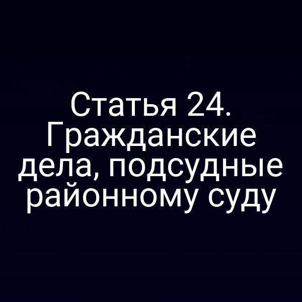 Статья 24. Гражданские дела, подсудные районному суду