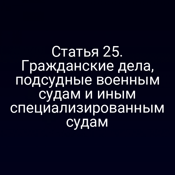 Статья 25. Гражданские дела, подсудные военным судам и иным специализированным судам
