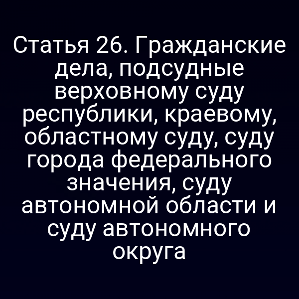 Статья 26. Гражданские дела, подсудные верховному суду республики, краевому, областному суду, суду города федерального значения, суду автономной области и суду автономного округа