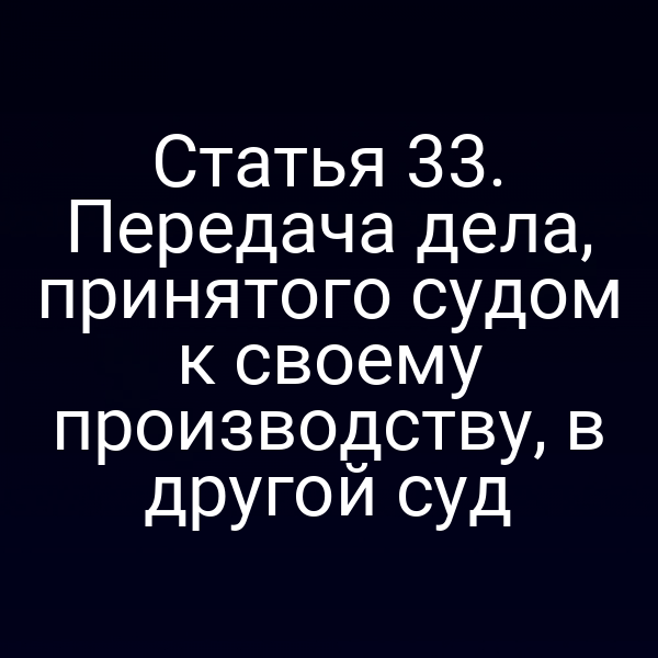 Статья 33. Передача дела, принятого судом к своему производству, в другой суд