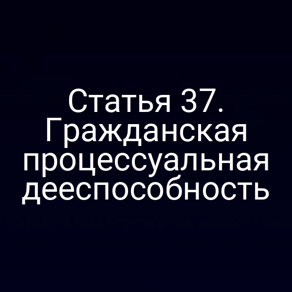 Статья 37. Гражданская процессуальная дееспособность