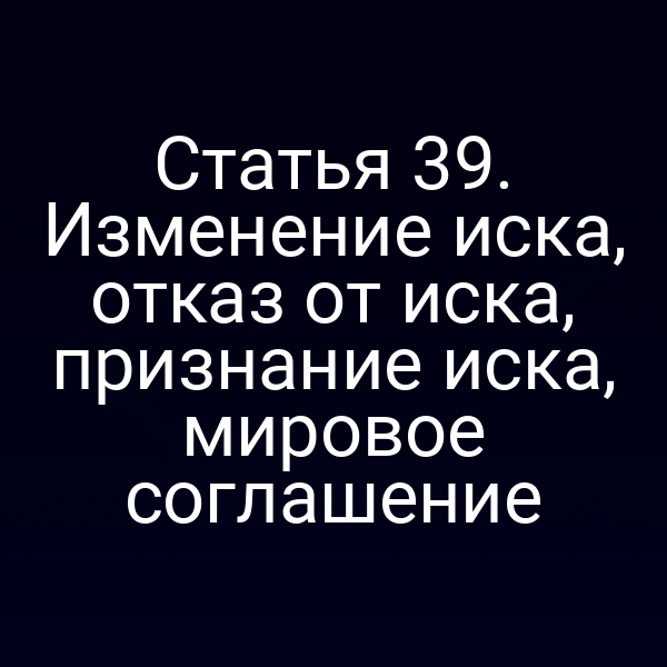 Статья 39. Изменение иска, отказ от иска, признание иска, мировое соглашение