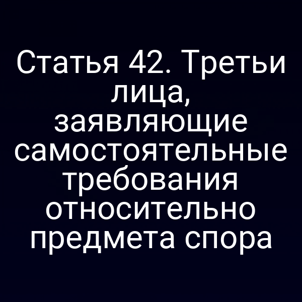 Статья 42. Третьи лица, заявляющие самостоятельные требования относительно предмета спора