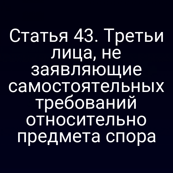 Статья 43. Третьи лица, не заявляющие самостоятельных требований относительно предмета спора