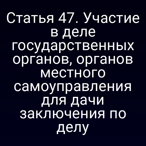Статья 47. Участие в деле государственных органов, органов местного самоуправления для дачи заключения по делу