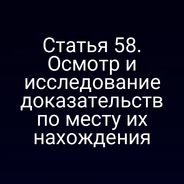 Статья 58. Осмотр и исследование доказательств по месту их нахождения