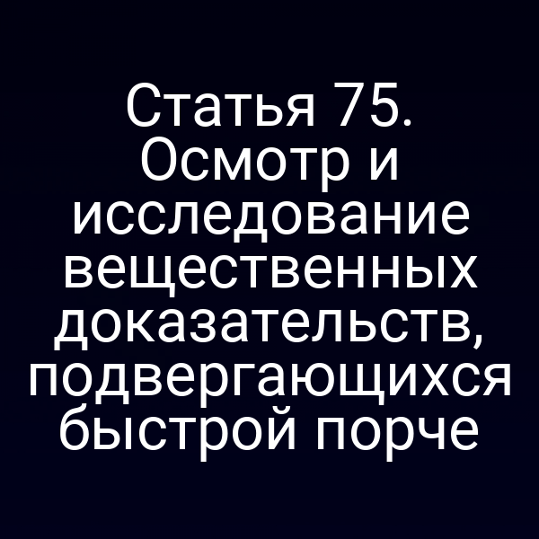 Статья 75. Осмотр и исследование вещественных доказательств, подвергающихся быстрой порче