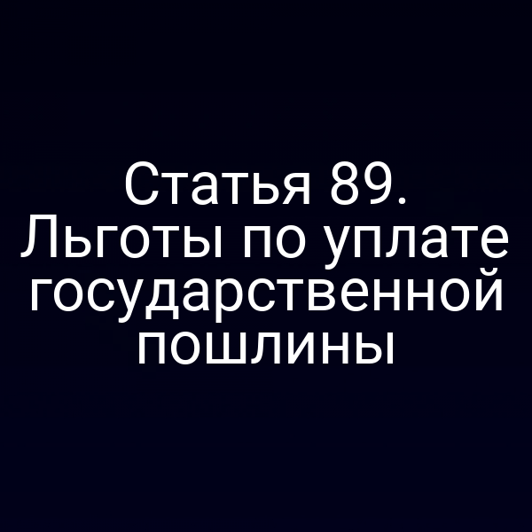 Статья 89. Льготы по уплате государственной пошлины