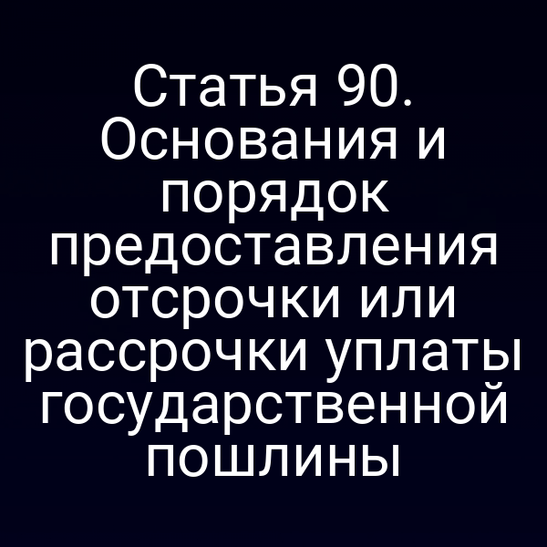 Статья 90. Основания и порядок предоставления отсрочки или рассрочки уплаты государственной пошлины