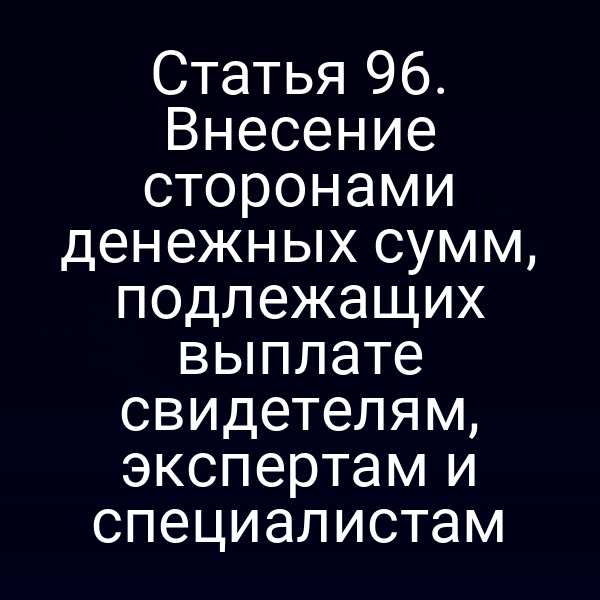 Статья 96. Внесение сторонами денежных сумм, подлежащих выплате свидетелям, экспертам и специалистам