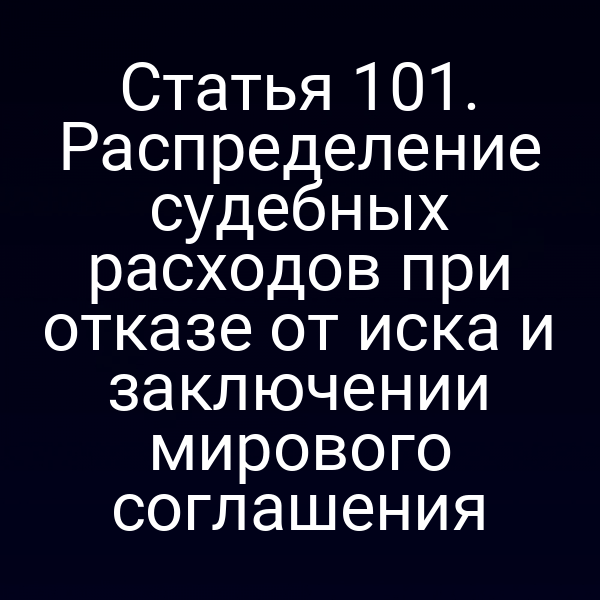 Статья 101. Распределение судебных расходов при отказе от иска и заключении мирового соглашения