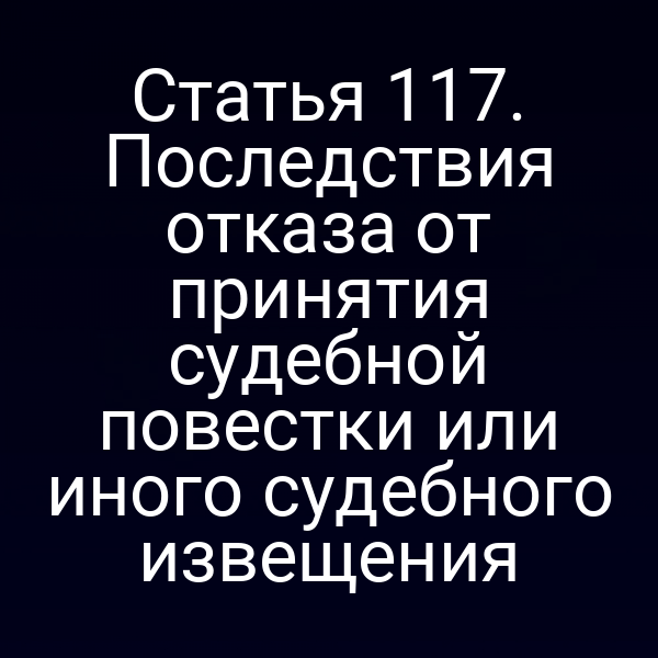 Статья 117. Последствия отказа от принятия судебной повестки или иного судебного извещения
