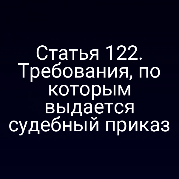 Статья 122. Требования, по которым выдается судебный приказ