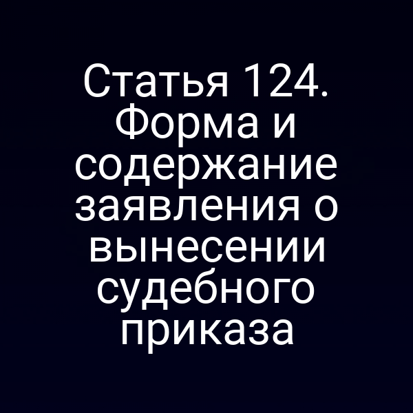 Статья 124. Форма и содержание заявления о вынесении судебного приказа