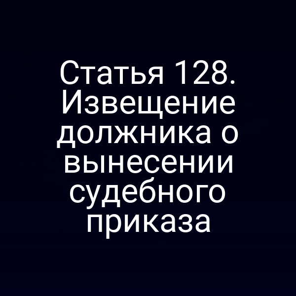 Статья 128. Извещение должника о вынесении судебного приказа