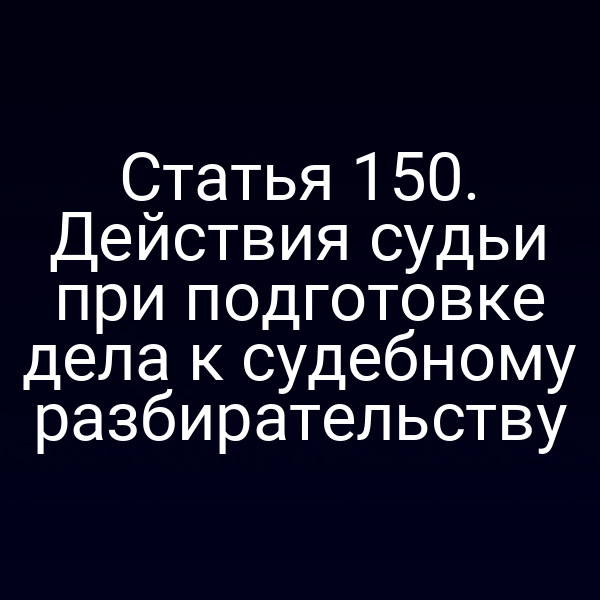 Статья 150. Действия судьи при подготовке дела к судебному разбирательству