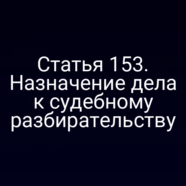 Статья 153. Назначение дела к судебному разбирательству