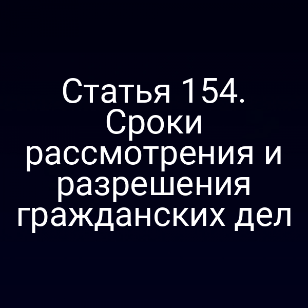 Статья 154. Сроки рассмотрения и разрешения гражданских дел