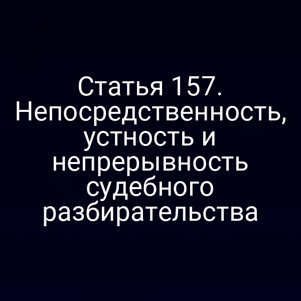 Статья 157. Непосредственность, устность и непрерывность судебного разбирательства