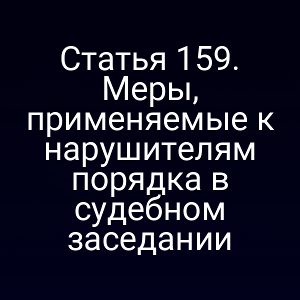 Статья 159. Меры, применяемые к нарушителям порядка в судебном заседании