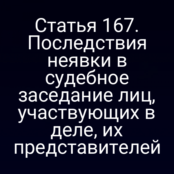 Статья 167. Последствия неявки в судебное заседание лиц, участвующих в деле, их представителей