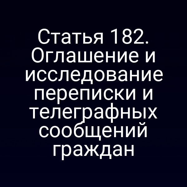 Статья 182. Оглашение и исследование переписки и телеграфных сообщений граждан