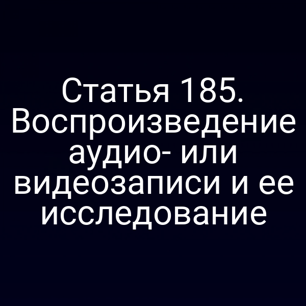 Статья 185. Воспроизведение аудио- или видеозаписи и ее исследование