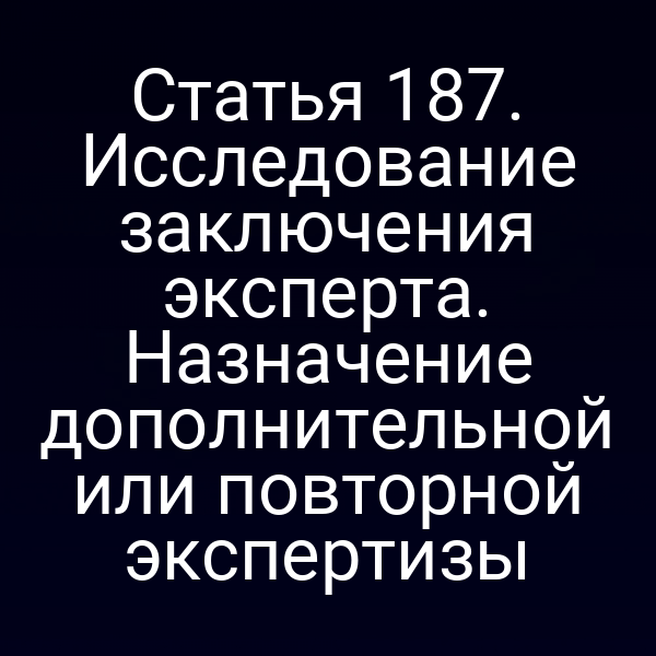 Статья 187. Исследование заключения эксперта. Назначение дополнительной или повторной экспертизы