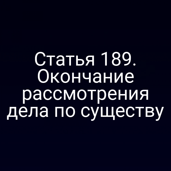 Статья 189. Окончание рассмотрения дела по существу
