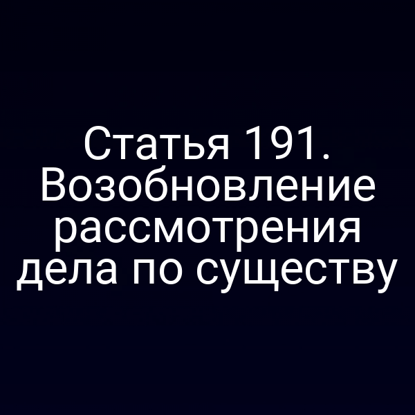 Статья 191. Возобновление рассмотрения дела по существу