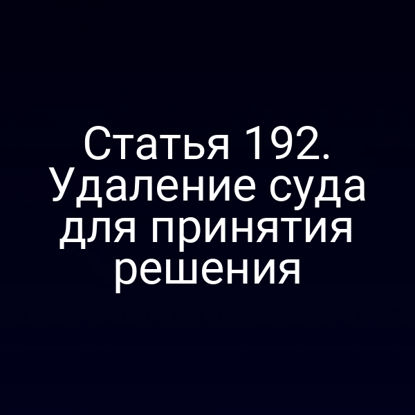 Статья 192. Удаление суда для принятия решения