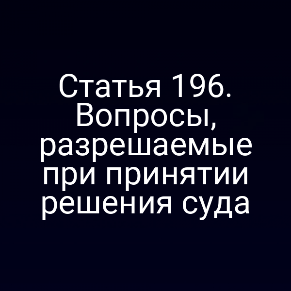 Статья 196. Вопросы, разрешаемые при принятии решения суда