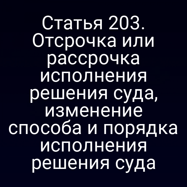 Статья 203. Отсрочка или рассрочка исполнения решения суда, изменение способа и порядка исполнения решения суда