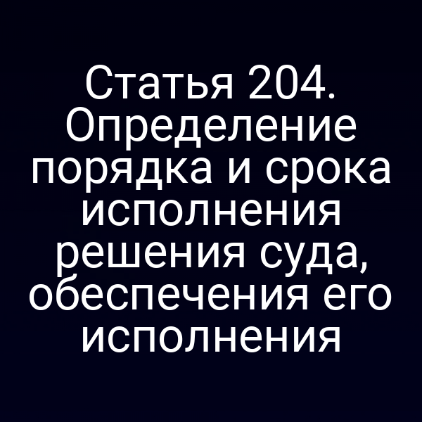 Статья 204. Определение порядка и срока исполнения решения суда, обеспечения его исполнения